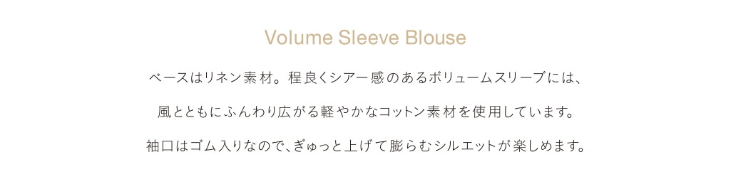 Volume Sleeve Blouse ベースはリネン素材。程良くシアー感のあるボリュームスリーブには、風とともにふんわり広がる軽やかなコットン素材を使用しています。袖口はゴム入りなので、ぎゅっと上げて膨らむシルエットが楽しめます。