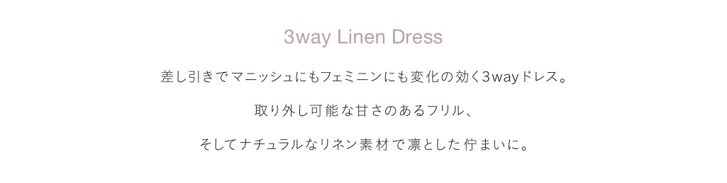 3way Linen Dress 差し引きでマニッシュにもフェミニンにも変化の効く3wayドレス。取り外し可能な甘さのあるフリル、そしてナチュラルなリネン素材で凛とした佇まいに。