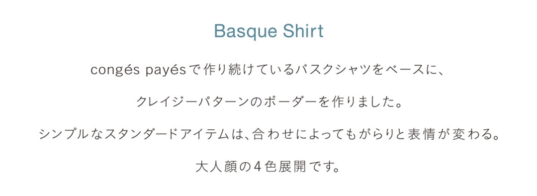 Basque Shirt congés payésで作り続けているバスクシャツをベースに、クレイジーパターンのボーダーを作りました。シンプルなスタンダードアイテムは、合わせによってもがらりと表情が変わる。大人顔の4色展開です。