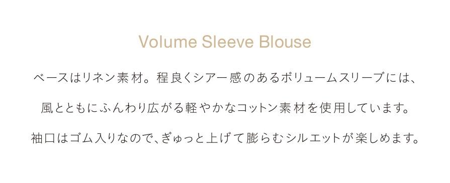 Volume Sleeve Blouse ベースはリネン素材。程良くシアー感のあるボリュームスリーブには、風とともにふんわり広がる軽やかなコットン素材を使用しています。袖口はゴム入りなので、ぎゅっと上げて膨らむシルエットが楽しめます。