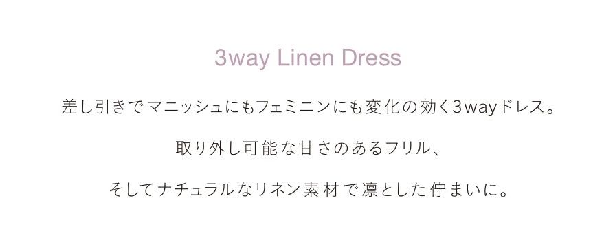 3way Linen Dress 差し引きでマニッシュにもフェミニンにも変化の効く3wayドレス。取り外し可能な甘さのあるフリル、そしてナチュラルなリネン素材で凛とした佇まいに。
