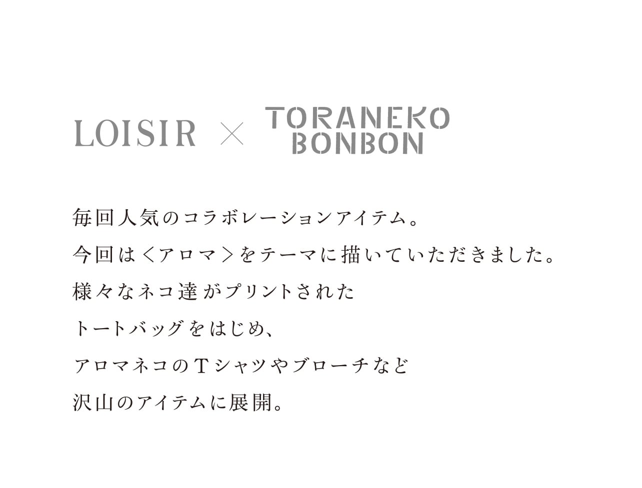 【LOISIR × TORANEKO BONBON】毎回人気のコラボレーションアイテム。 今回は＜アロマ＞をテーマに描いていただきました。 様々なネコ達がプリントされた トートバッグをはじめ、 アロマネコのTシャツやブローチなど 沢山のアイテムに展開。